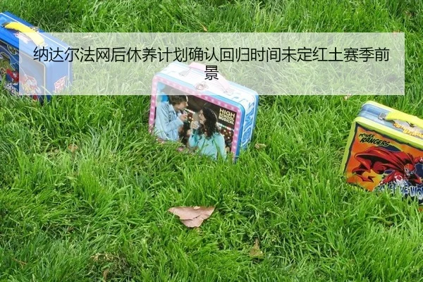 纳达尔法网后休养计划确认回归时间未定红土赛季前景